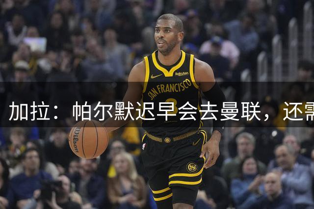 加拉：帕尔默迟早会去曼联，还需要再踢出一两个赛季巅峰水准