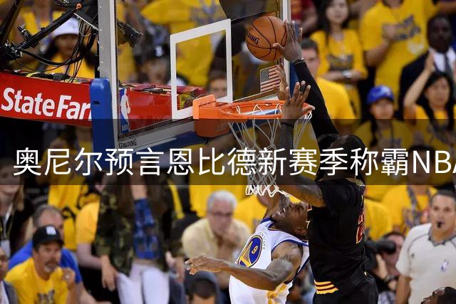 奥尼尔预言恩比德新赛季称霸NBA 断言其将力压约基奇登顶第一中锋