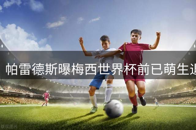 帕雷德斯曝梅西世界杯前已萌生退意 全队竭力推迟告别时刻