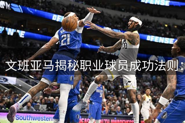 文班亚马揭秘职业球员成功法则：极致标准与科学训练缺一不可