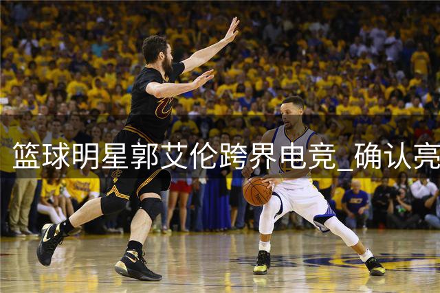 篮球明星郭艾伦跨界电竞 确认亮相长沙无畏契约表演赛