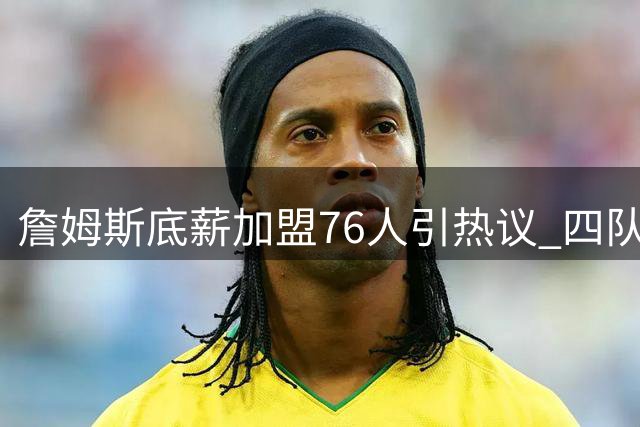 詹姆斯底薪加盟76人引热议 四队夺冠传奇能否实现？