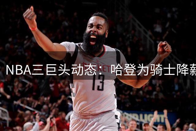 NBA三巨头动态：哈登为骑士降薪千万 伦纳德交易恐生变 杜兰特落选门面榜引争议