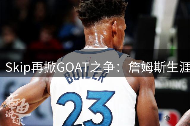Skip再掀GOAT之争：詹姆斯生涯长度难撼乔丹历史地位